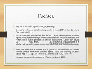 Fuentes.
• http://es.m.wikipedia.org/wiki/Virus_de_Marburgo
• Un muerto en Uganda por el marburg, similar al ébola; El Periódico, Barcelona,
7 de octubre de 2014.
• Daddario-DiCaprio KM, Geisbert TW, Ströher U, et al.. «Postexposure protection
against Marburg haemorrhagic fever with recombinant vesicular stomatitis virus
vectors in non-human primates: an efficacy assessment». Lancet 367 (9520):
pp. 1399–1404. doi:10.1016/S0140-6736(06)68546-2.
http://www.thelancet.com/journals/lancet/article/PIIS0140673606685462/abstract
.
• Jones SM, Feldmann H, Stroher U et al. (2005). «Live attenuated recombinant
vaccine protects nonhuman primates against Ebola and Marburg viruses».
Nature Med 11 (7): pp. 786–90. doi:10.1038/nm1258. PMID 15937495.
• «Virus de Marburgo». Consultado el 27 de noviembre de 2012.
8
 