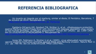 REFERENCIA BIBLIOGRAFICA
Un muerto en Uganda por el marburg, similar al ébola; El Periódico, Barcelona, 7
de octubre de 2014. Recuperado de :
http://es.m.wikipedia.org/wiki/Virus_de_Marburgo
Daddario-DiCaprio KM, Geisbert TW, Ströher U, et al.. «Postexposure protection
against Marburg haemorrhagic fever with recombinant vesicular stomatitis virus vectors
in non-human primates: an efficacy assessment». Lancet 367 (9520): pp. 1399–1404.
doi:10.1016/S0140-6736(06)68546-2. Recuperado de :
http://www.thelancet.com/journals/lancet/article/PIIS0140673606685462/abstract.
Jones SM, Feldmann H, Stroher U et al. (2005). «Live attenuated recombinant
vaccine protects nonhuman primates against Ebola and Marburg viruses». Nature Med 11
(7): pp. 786–90. doi:10.1038/nm1258. PMID 15937495..
7
 