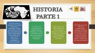 El virus toma su
nombre de la ciudad
alemana de
Marburgo, donde
fue aislado en 1967
tras una epidemia de
fiebre hemorrágica
que cundió en el
personal de
laboratorio
encargado de
cultivos celulares.
En 1975, fue
hospitalizado en
Johannesburgo,
Sudáfrica, un varón
australiano de 20
años al regresar de
un largo viaje a
Zimbabue.
El 8 de enero de
1980, enfermó en
Kenia, Charles
Monet, un francés de
56 años que, a pesar
de los cuidados,
falleció siete días
más tarde.
El 13 de agosto de
1987, fue
hospitalizado,
asimismo en Kenia,
un muchacho danés
de 15 años con un
cuadro de cefalea,
malestar general,
fiebre y vómitos, de
tres días de duración.
 