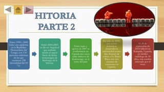 Entre 1998 y 2000
hubo una epidemia
en la República
Democrática del
Congo, con 154
personas enfermas
de las que
murieron 128
(mortalidad del 83
%).
Entre 2004-2005
se dio en Angola el
que acabaría
siendo el mayor
brote de fiebre
hemorrágica de
Marburgo de la
historia.
Entre junio y
agosto de 2007 se
confirmaron en
Uganda tres casos
entre mineros de
Kamwenge, en el
oeste del país.
En julio de 2008,
una turista
holandesa
desarrolló la
enfermedad cuatro
días después de
volver a los Países
Bajos tras tres
semanas de
vacaciones en
Uganda.
El 28 de
septiembre de
2014 falleció en
Kampala, Uganda,
un médico
radiólogo de 30
años, tras resultar
infectado por el
virus.
 