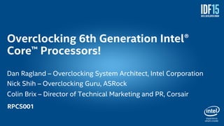 1
Overclocking 6th Generation Intel®
Core™ Processors!
Dan Ragland – Overclocking System Architect, Intel Corporation
Nick Shih – Overclocking Guru, ASRock
Colin Brix – Director of Technical Marketing and PR, Corsair
RPCS001
 