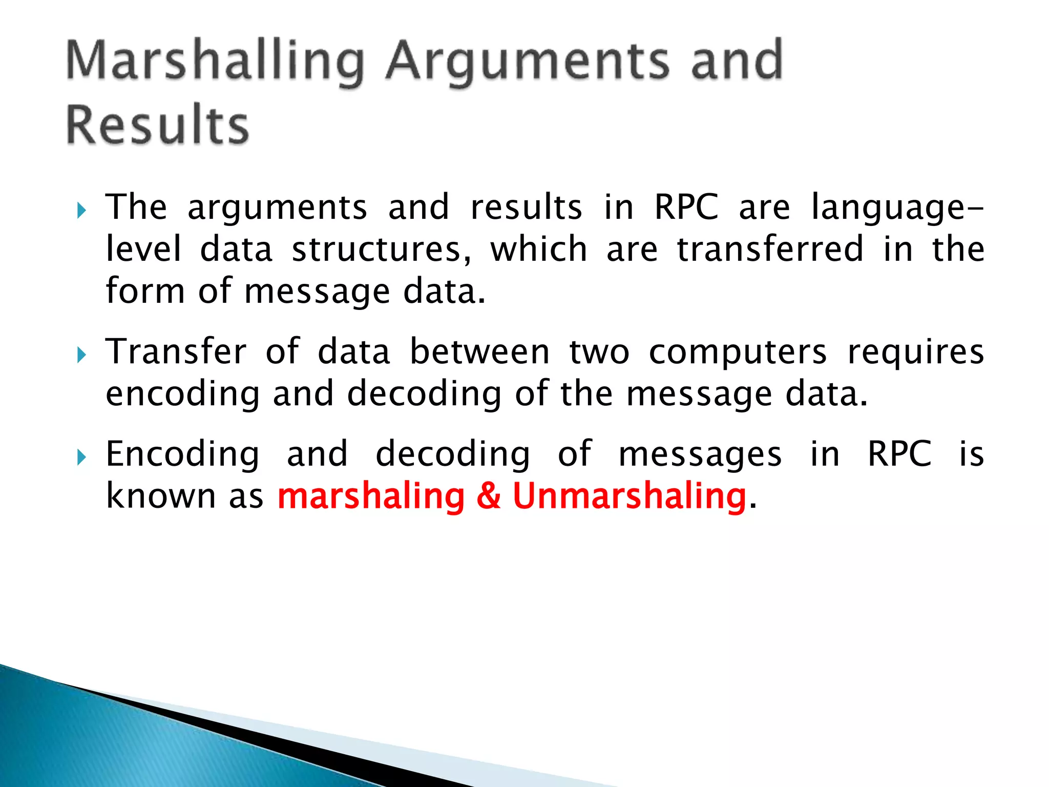  The arguments and results in RPC are language-
level data structures, which are transferred in the
form of message data.
 Transfer of data between two computers requires
encoding and decoding of the message data.
 Encoding and decoding of messages in RPC is
known as marshaling & Unmarshaling.
 