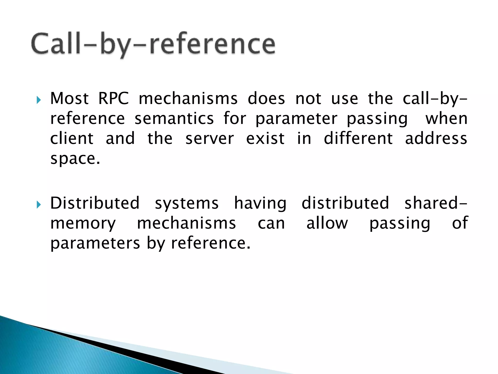 Most RPC mechanisms does not use the call-by-
reference semantics for parameter passing when
client and the server exist in different address
space.
 Distributed systems having distributed shared-
memory mechanisms can allow passing of
parameters by reference.
 