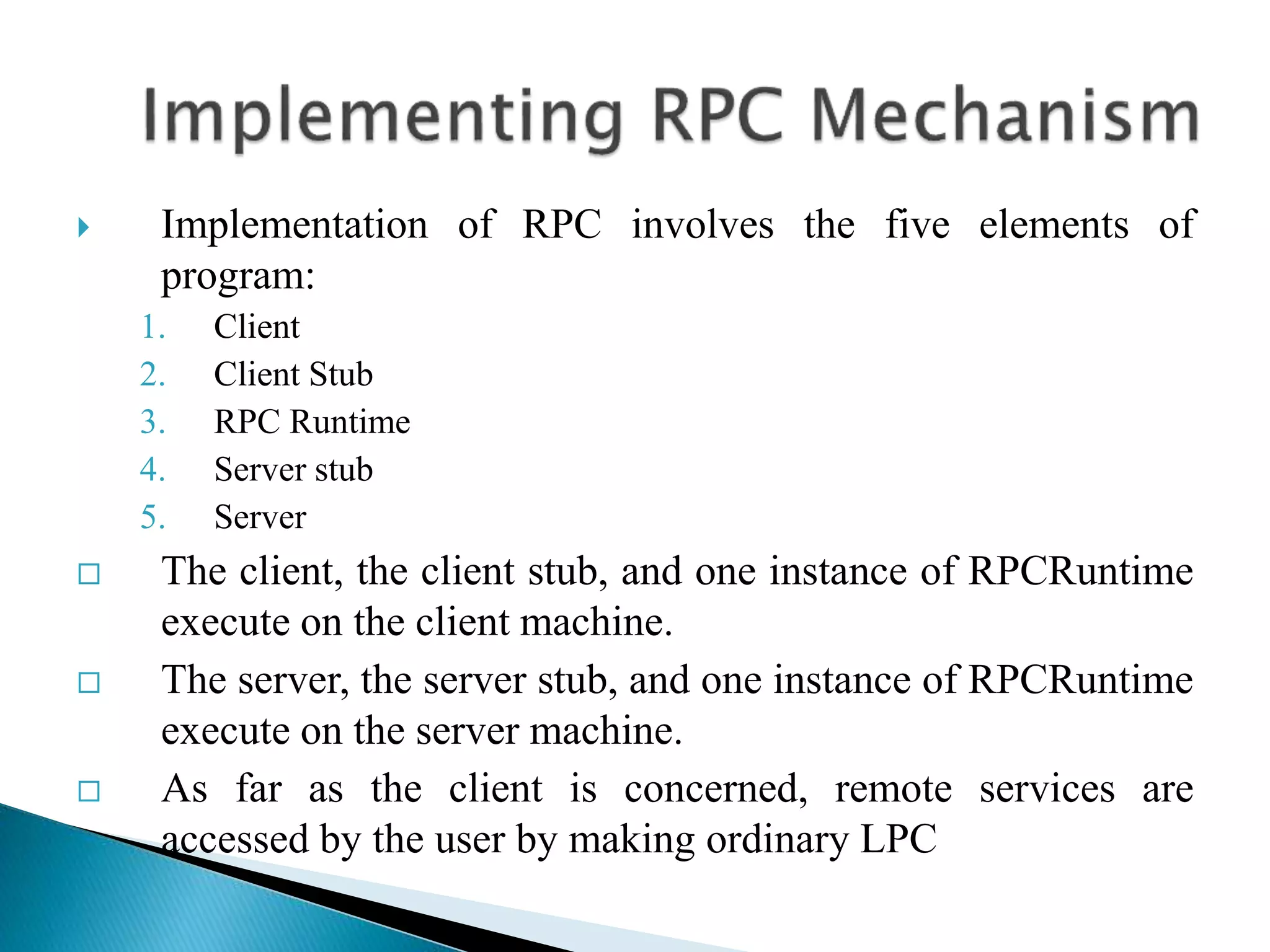  Implementation of RPC involves the five elements of
program:
1. Client
2. Client Stub
3. RPC Runtime
4. Server stub
5. Server
 The client, the client stub, and one instance of RPCRuntime
execute on the client machine.
 The server, the server stub, and one instance of RPCRuntime
execute on the server machine.
 As far as the client is concerned, remote services are
accessed by the user by making ordinary LPC
 