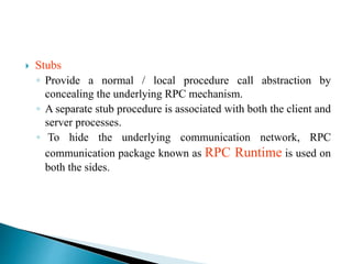  Stubs
◦ Provide a normal / local procedure call abstraction by
concealing the underlying RPC mechanism.
◦ A separate stub procedure is associated with both the client and
server processes.
◦ To hide the underlying communication network, RPC
communication package known as RPC Runtime is used on
both the sides.
 