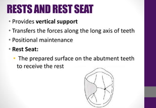 RESTSANDRESTSEAT
• Provides vertical support
• Transfers the forces along the long axis of teeth
• Positional maintenance
• Rest Seat:
• The prepared surface on the abutment teeth
to receive the rest
 