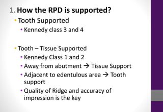 1.How the RPD is supported?
•Tooth Supported
• Kennedy class 3 and 4
• Tooth – Tissue Supported
• Kennedy Class 1 and 2
• Away from abutment  Tissue Support
• Adjacent to edentulous area  Tooth
support
• Quality of Ridge and accuracy of
impression is the key
 