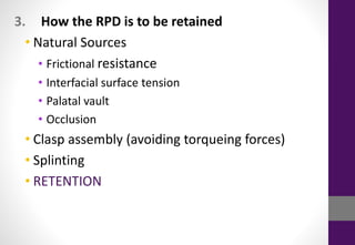 3. How the RPD is to be retained
• Natural Sources
• Frictional resistance
• Interfacial surface tension
• Palatal vault
• Occlusion
• Clasp assembly (avoiding torqueing forces)
• Splinting
• RETENTION
 