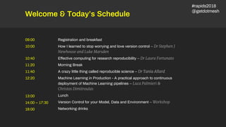 Welcome & Today’s Schedule
Registration and breakfast
How I learned to stop worrying and love version control – Dr Stephen J
Newhouse and Luke Marsden
Effective computing for research reproducibility – Dr Laura Fortunato
Morning Break
A crazy little thing called reproducible science – Dr Tania Allard
Machine Learning in Production - A practical approach to continuous
deployment of Machine Learning pipelines – Luca Palmieri &
Christos Dimitroulas
Lunch
Version Control for your Model, Data and Environment – Workshop
Networking drinks
09:00
10:00
13:00
14:00 – 17:30
18:00
10:40
11:20
11:40
12:20
#rapids2018
@getdotmesh
 