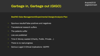 Garbage in, Garbage out (GIGO)
Bad/NO Data Management/Experimental Design/Analysis Plan
⇢ Spurious results/False positives and negatives
⇢ Translational research suffers
⇢ The patients suffer
⇢ Lies are published
⇢ Time & Money wasted (Charity, Public, Private…)
⇢ There is no real progress
⇢ Serious Legal & Ethical implications: GDPR!
#rapids2018
@getdotmesh
 