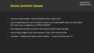 Some common issues
⇢ Common misconception: Only CS/Software Devs need to do it
⇢ Lack of awareness from the Top-down & bottom-up: the lab lead/PI does not know about
GIT and/or has not signed up to OPEN SCIENCE
⇢ Personalities/Culture/Environment: Why should I share? Data Hoarding…
⇢ Fear of being judged, Fear of the unknown, Fear of the command line
⇢ Laziness? - Adding extra steps to their workflow - “I have to do what now???”
#rapids2018
@getdotmesh
 