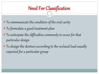 Need For Classification
 To communicate the condition of the oral cavity
 To formulate a good treatment plan
 To anticipate the difficulties commonly to occur for that
particular design
 To design the denture according to the occlusal load usually
expected for a particular group
 