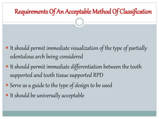 Requirements Of An Acceptable MethodOf Classification
 It should permit immediate visualization of the type of partially
edentulous arch being considered
 It should permit immediate differentiation between the tooth
supported and tooth tissue supported RPD
 Serve as a guide to the type of design to be used
 It should be universally acceptable
 