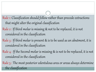 Rule 1: Classification should follow rather than precede extractions
that might alter the original classification
Rule 2 : If third molar is missing & not to be replaced, it is not
considered in the classification
Rule 3 : If third molar is present & is to be used as an abutment, it is
considered in the classification
Rule 4 : If the Second molar is missing & is not to be replaced, it is not
considered in the classification
Rule 5 : The most posterior edentulous area or areas always determine
the classification
 