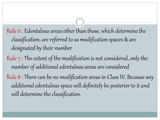 Rule 6 : Edentulous areas other than those, which determine the
classification, are referred to as modification spaces & are
designated by their number
Rule 7 : The extent of the modification is not considered, only the
number of additional edentulous areas are considered
Rule 8 : There can be no modification areas in Class IV. Because any
additional edentulous space will definitely be posterior to it and
will determine the classification.
 