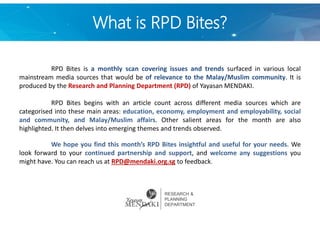 What is RPD Bites?
RPD Bites is a monthly scan covering issues and trends surfaced in various local
mainstream media sources that would be of relevance to the Malay/Muslim community. It is
produced by the Research and Planning Department (RPD) of Yayasan MENDAKI.
RPD Bites begins with an article count across different media sources which are
categorised into these main areas: education, economy, employment and employability, social
and community, and Malay/Muslim affairs. Other salient areas for the month are also
highlighted. It then delves into emerging themes and trends observed.
We hope you find this month’s RPD Bites insightful and useful for your needs. We
look forward to your continued partnership and support, and welcome any suggestions you
might have. You can reach us at RPD@mendaki.org.sg to feedback.
RESEARCH &
PLANNING
DEPARTMENT
 