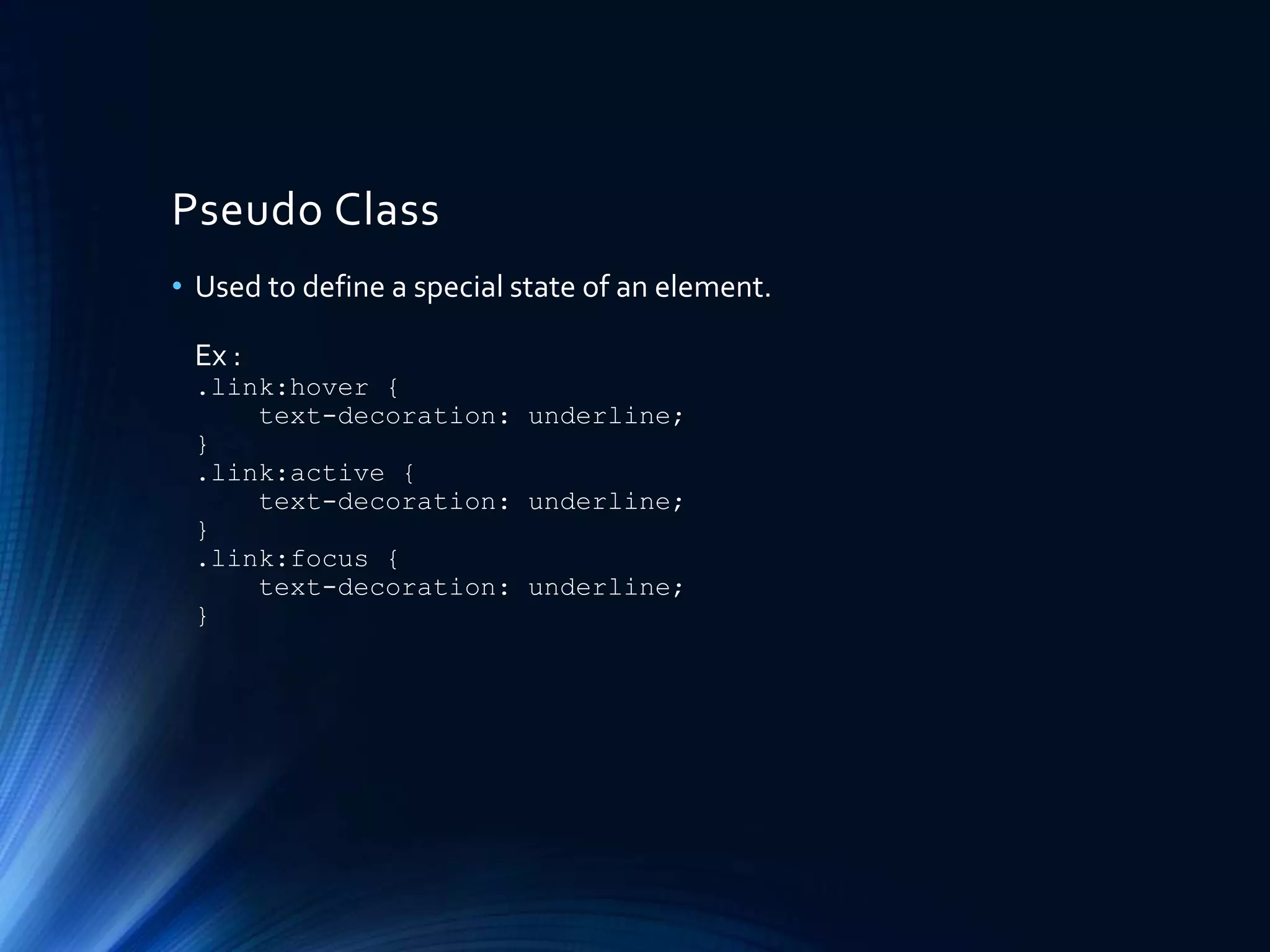 Pseudo Class
• Used to define a special state of an element.
Ex :
.link:hover {
text-decoration: underline;
}
.link:active {
text-decoration: underline;
}
.link:focus {
text-decoration: underline;
}
 