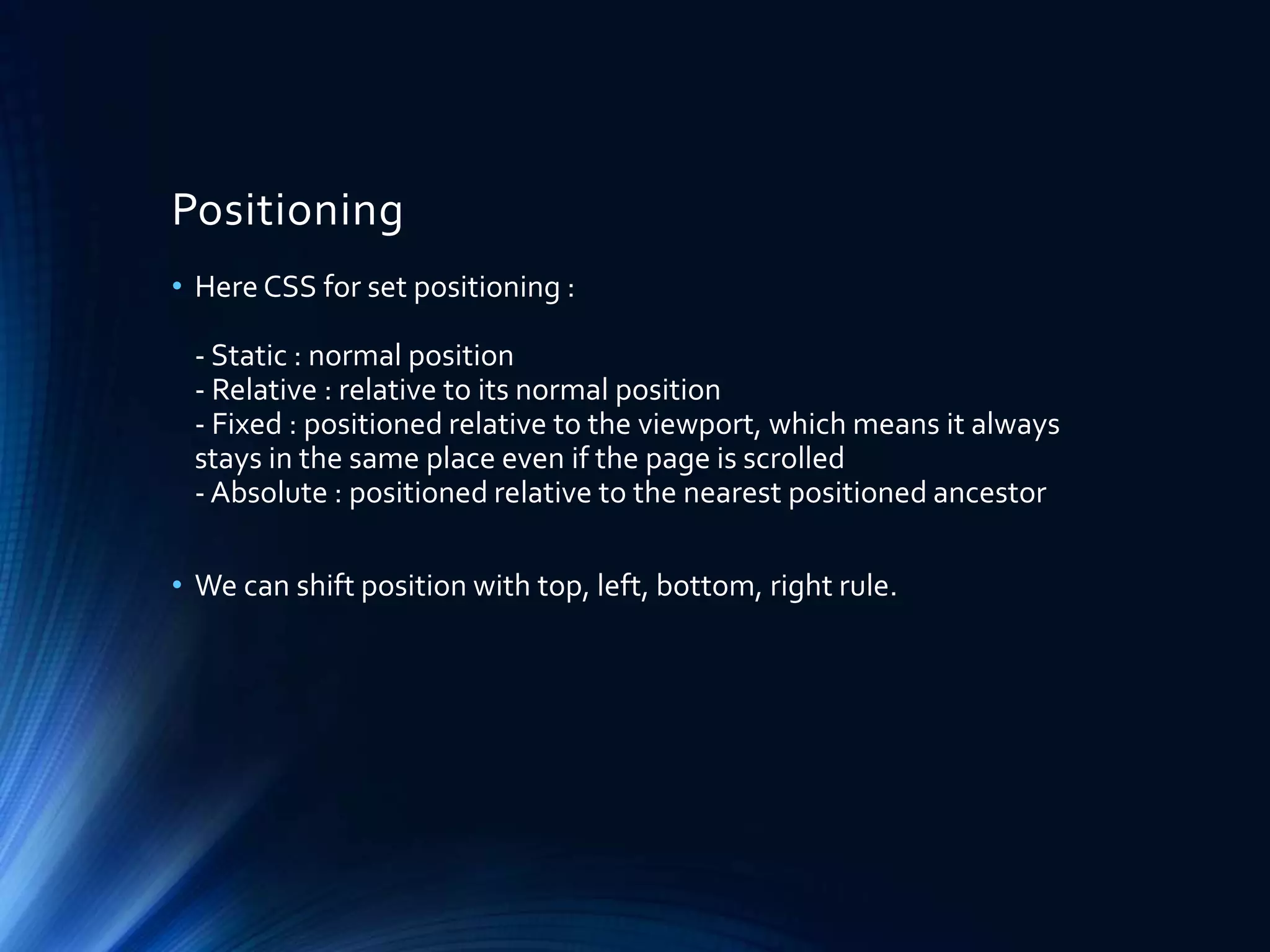 Positioning
• Here CSS for set positioning :
- Static : normal position
- Relative : relative to its normal position
- Fixed : positioned relative to the viewport, which means it always
stays in the same place even if the page is scrolled
- Absolute : positioned relative to the nearest positioned ancestor
• We can shift position with top, left, bottom, right rule.
 