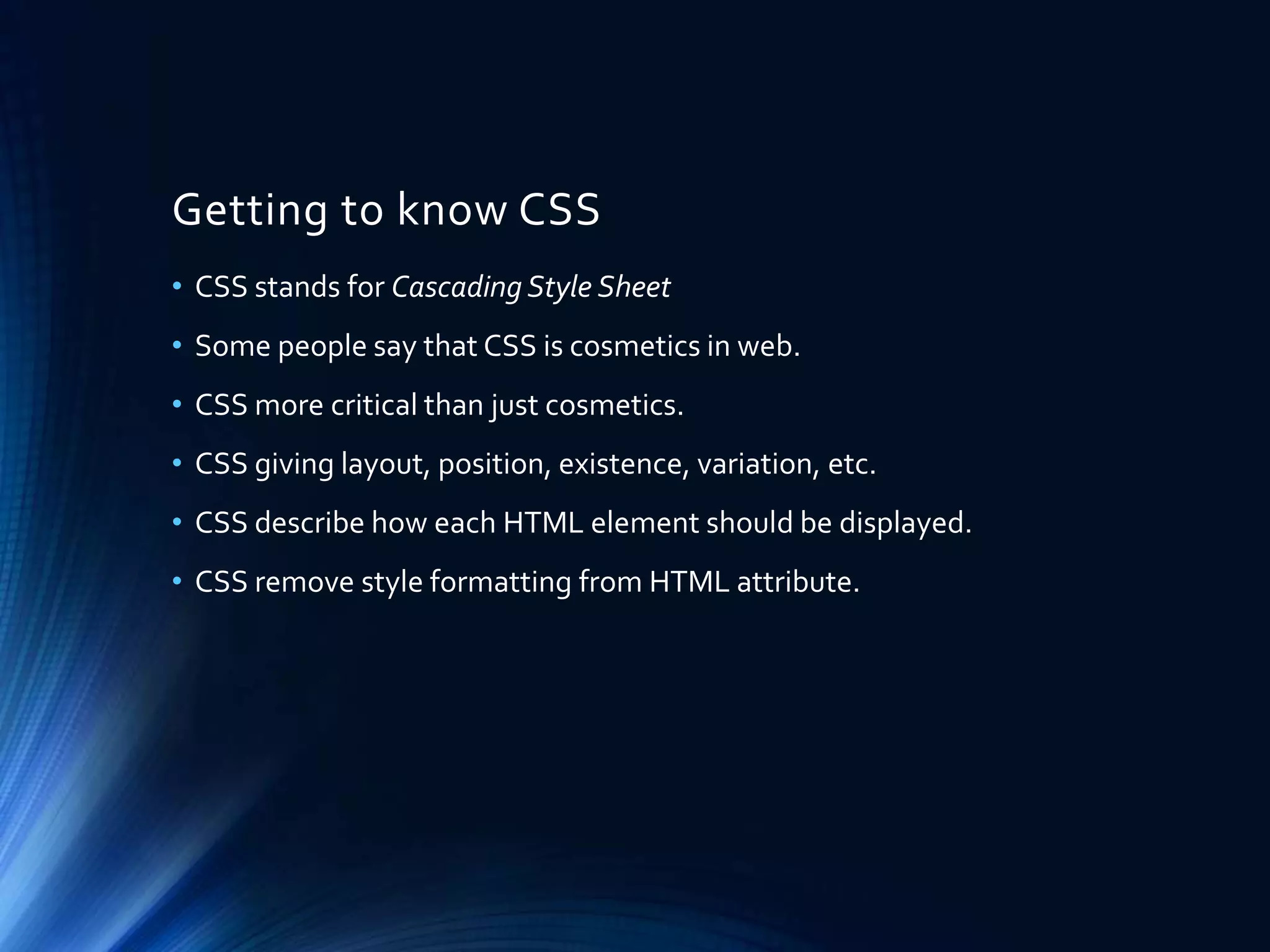 Getting to know CSS
• CSS stands for Cascading Style Sheet
• Some people say that CSS is cosmetics in web.
• CSS more critical than just cosmetics.
• CSS giving layout, position, existence, variation, etc.
• CSS describe how each HTML element should be displayed.
• CSS remove style formatting from HTML attribute.
 