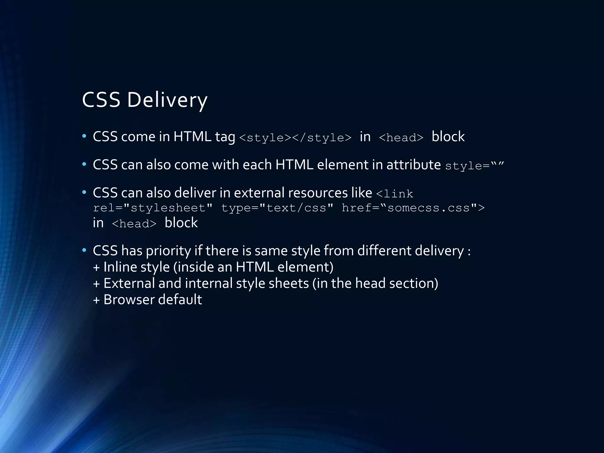 CSS Delivery
• CSS come in HTML tag <style></style> in <head> block
• CSS can also come with each HTML element in attribute style=“”
• CSS can also deliver in external resources like <link
rel="stylesheet" type="text/css" href=“somecss.css">
in <head> block
• CSS has priority if there is same style from different delivery :
+ Inline style (inside an HTML element)
+ External and internal style sheets (in the head section)
+ Browser default
 