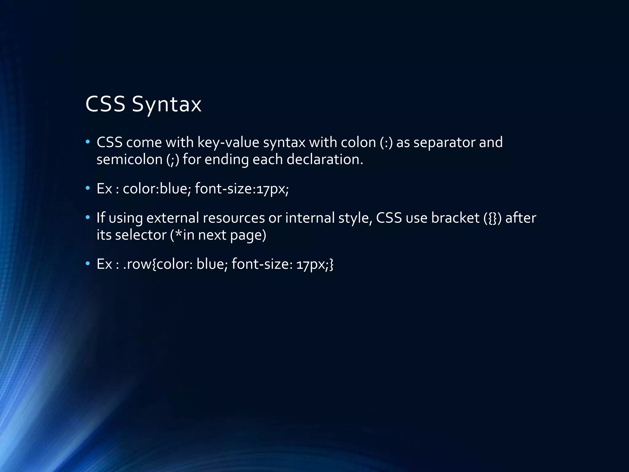 CSS Syntax
• CSS come with key-value syntax with colon (:) as separator and
semicolon (;) for ending each declaration.
• Ex : color:blue; font-size:17px;
• If using external resources or internal style, CSS use bracket ({}) after
its selector (*in next page)
• Ex : .row{color: blue; font-size: 17px;}
 
