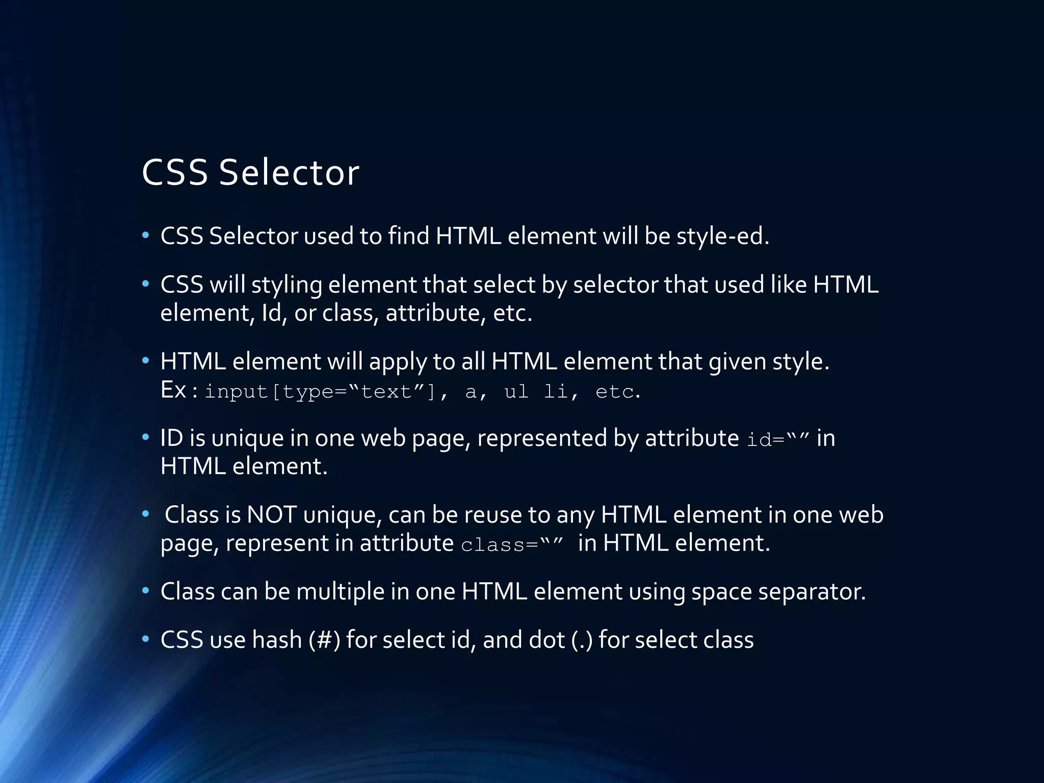 CSS Selector
• CSS Selector used to find HTML element will be style-ed.
• CSS will styling element that select by selector that used like HTML
element, Id, or class, attribute, etc.
• HTML element will apply to all HTML element that given style.
Ex : input[type=“text”], a, ul li, etc.
• ID is unique in one web page, represented by attribute id=“” in
HTML element.
• Class is NOT unique, can be reuse to any HTML element in one web
page, represent in attribute class=“” in HTML element.
• Class can be multiple in one HTML element using space separator.
• CSS use hash (#) for select id, and dot (.) for select class
 
