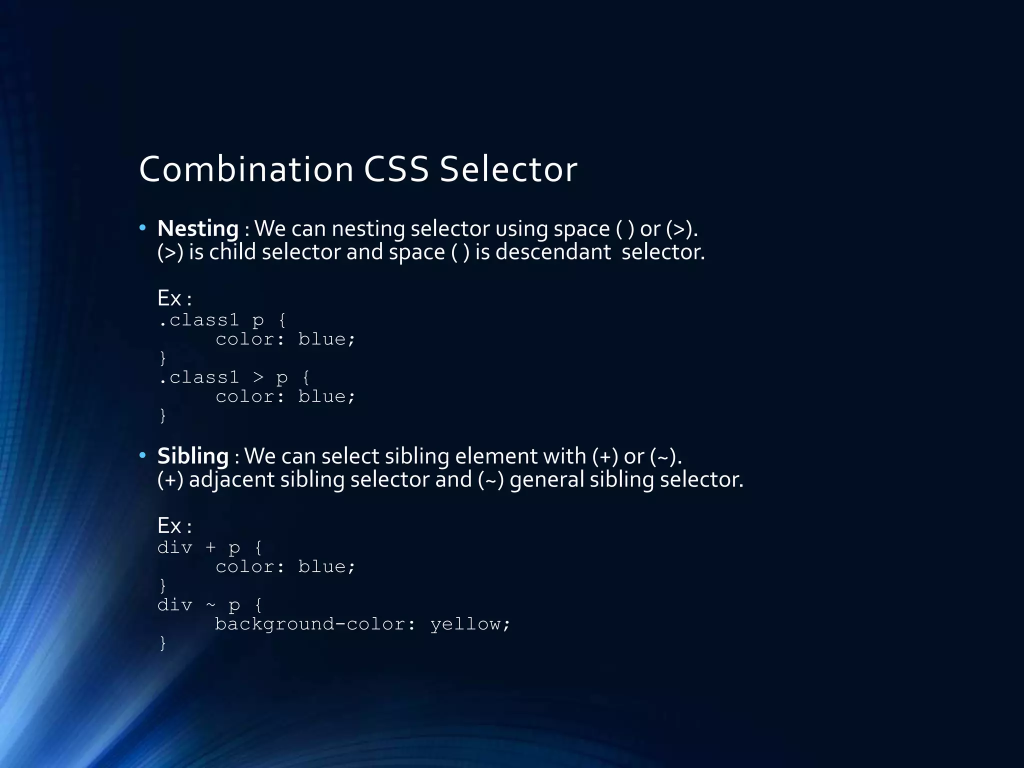 Combination CSS Selector
• Nesting :We can nesting selector using space ( ) or (>).
(>) is child selector and space ( ) is descendant selector.
Ex :
.class1 p {
color: blue;
}
.class1 > p {
color: blue;
}
• Sibling :We can select sibling element with (+) or (~).
(+) adjacent sibling selector and (~) general sibling selector.
Ex :
div + p {
color: blue;
}
div ~ p {
background-color: yellow;
}
 