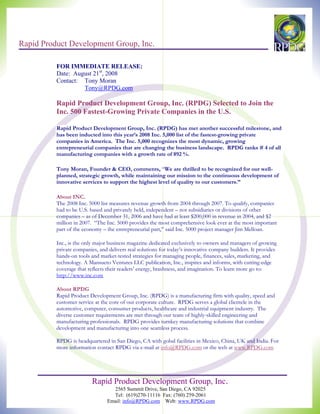 Rapid Product Development Group, Inc.

          FOR IMMEDIATE RELEASE:
          Date: August 21st, 2008
          Contact: Tony Moran
                   Tony@RPDG.com

          Rapid Product Development Group, Inc. (RPDG) Selected to Join the
          Inc. 500 Fastest-Growing Private Companies in the U.S.

          Rapid Product Development Group, Inc. (RPDG) has met another successful milestone, and
          has been inducted into this year’s 2008 Inc. 5,000 list of the fastest-growing private
          companies in America. The Inc. 5,000 recognizes the most dynamic, growing
          entrepreneurial companies that are changing the business landscape. RPDG ranks # 4 of all
          manufacturing companies with a growth rate of 892 %.

          Tony Moran, Founder & CEO, comments, “We are thrilled to be recognized for our well-
          planned, strategic growth, while maintaining our mission to the continuous development of
          innovative services to support the highest level of quality to our customers.”

          About INC.
          The 2008 Inc. 5000 list measures revenue growth from 2004 through 2007. To qualify, companies
          had to be U.S. based and privately held, independent – not subsidiaries or divisions of other
          companies – as of December 31, 2006 and have had at least $200,000 in revenue in 2004, and $2
          million in 2007. “The Inc. 5000 provides the most comprehensive look ever at the most important
          part of the economy – the entrepreneurial part,” said Inc. 5000 project manager Jim Melloan.

          Inc., is the only major business magazine dedicated exclusively to owners and managers of growing
          private companies, and delivers real solutions for today’s innovative company builders. It provides
          hands-on tools and market-tested strategies for managing people, finances, sales, marketing, and
          technology. A Mansueto Ventures LLC publication, Inc., inspires and informs, with cutting-edge
          coverage that reflects their readers’ energy, brashness, and imagination. To learn more go to:
          http://www.inc.com

          About RPDG
          Rapid Product Development Group, Inc. (RPDG) is a manufacturing firm with quality, speed and
          customer service at the core of our corporate culture. RPDG serves a global clientele in the
          automotive, computer, consumer products, healthcare and industrial equipment industry. The
          diverse customer requirements are met through our team of highly-skilled engineering and
          manufacturing professionals. RPDG provides turnkey manufacturing solutions that combine
          development and manufacturing into one seamless process.

          RPDG is headquartered in San Diego, CA with gobal facilities in Mexico, China, UK and India. For
          more information contact RPDG via e-mail at info@RPDG.com or the web at www.RPDG.com




                         Rapid Product Development Group, Inc.
                                  2565 Summit Drive, San Diego, CA 92025
                                  Tel: (619)270-11116 Fax: (760) 259-2061
                                Email: info@RPDG.com Web: www.RPDG.com
 