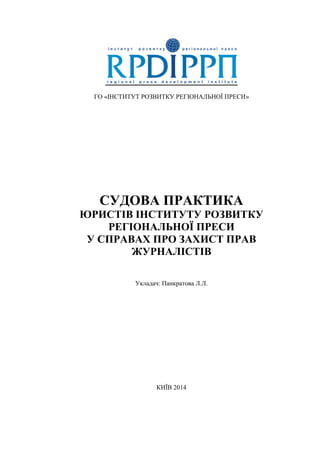 ГО «ІНСТИТУТ РОЗВИТКУ РЕГІОНАЛЬНОЇ ПРЕСИ»
СУДОВА ПРАКТИКА
ЮРИСТІВ ІНСТИТУТУ РОЗВИТКУ
РЕГІОНАЛЬНОЇ ПРЕСИ
У СПРАВАХ ПРО ЗАХИСТ ПРАВ
ЖУРНАЛІСТІВ
Укладач: Панкратова Л.Л.
КИЇВ 2014
 