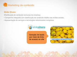 Marketing de conteúdo
Geração de leads
por meio de links
de acesso ao site
•Distribuição de conteúdo exclusivo da empresa;
• Campanha integrada com distribuição de conteúdo inédito nas mídias sociais;
• Apresentação de serviços e tecnologias relacionadas à empresa.
Slide Share
 