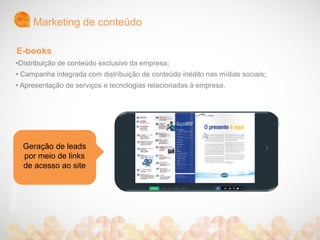 Marketing de conteúdo
Geração de leads
por meio de links
de acesso ao site
•Distribuição de conteúdo exclusivo da empresa;
• Campanha integrada com distribuição de conteúdo inédito nas mídias sociais;
• Apresentação de serviços e tecnologias relacionadas à empresa.
E-books
 