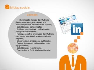 - Identificação de rede de influência
da empresa para gerar negócios e
aproximação com formadores de opinião;
- Estratégias de aproximação;
- Análises quantitativa e qualitativa dos
principais concorrentes;
- Participação ativa em grupos de influência
com temas relacionados ao mercado da
empresa;
- Elaboração de artigos para publicação;
- Regras de uso das redes sociais pela
equipe interna;
- Estratégias de recrutamento;
- Campanhas e Publicidade no Linkedin;
Mídias sociais
Linkedin
 