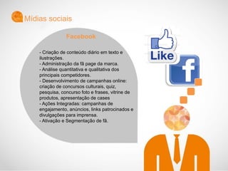 - Criação de conteúdo diário em texto e
ilustrações.
- Administração da fã page da marca.
- Análise quantitativa e qualitativa dos
principais competidores.
- Desenvolvimento de campanhas online:
criação de concursos culturais, quiz,
pesquisa, concurso foto e frases, vitrine de
produtos, apresentação de cases
- Ações Integradas: campanhas de
engajamento, anúncios, links patrocinados e
divulgações para imprensa.
- Ativação e Segmentação de fã.
Mídias sociais
Facebook
 
