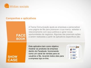 A Trama Comunicação ajuda as empresas a personalizar
uma página de fãs para promover a sua marca, estreitar o
relacionamento com seus públicos e gerar novas
oportunidades de negócios. Algumas das possíveis ações
a serem realizadas a partir de aplicativos específicos são:
Este aplicativo tem como objetivo
mostrar os produtos da empresa
dentro do Facebook, funcionando
como um canal de vendas para os
usuários e fãs, levando todos eles para
a empresa loja on-line.
Mídias sociais
FACE
BOOK
SHOW
CASE
Campanhas e aplicativos
 