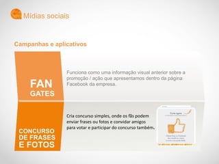 Funciona como uma informação visual anterior sobre a
promoção / ação que apresentamos dentro da página
Facebook da empresa.
Cria concurso simples, onde os fãs podem
enviar frases ou fotos e convidar amigos
para votar e participar do concurso também.
Mídias sociais
FAN
GATES
CONCURSO
DE FRASES
E FOTOS
Campanhas e aplicativos
 