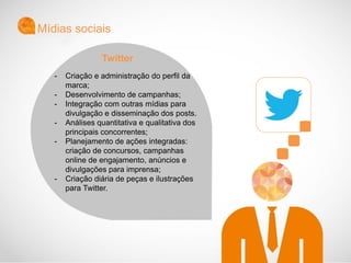 - Criação e administração do perfil da
marca;
- Desenvolvimento de campanhas;
- Integração com outras mídias para
divulgação e disseminação dos posts.
- Análises quantitativa e qualitativa dos
principais concorrentes;
- Planejamento de ações integradas:
criação de concursos, campanhas
online de engajamento, anúncios e
divulgações para imprensa;
- Criação diária de peças e ilustrações
para Twitter.
Mídias sociais
Twitter
 