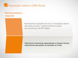 Monitoramos situações de risco à reputação dentro
das redes sociais, e desenvolvemos ações
de recovering e de RP digital.
Oferecemos treinamento especializado a equipes internas
responsáveis pela gestão de situações de crises
Reputação online e CRM Social
Monitoramento e
resposta
 