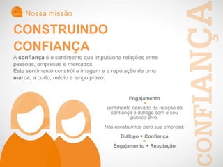 Nossa missão
CONSTRUINDO
CONFIANÇA
A confiança é o sentimento que impulsiona relações entre
pessoas, empresas e mercados.
Este sentimento constrói a imagem e a reputação de uma
marca, a curto, médio e longo prazo.
Engajamento
=
sentimento derivado da relação de
confiança e diálogo com o seu
público-alvo.
Nós construímos para sua empresa:
Diálogo + Confiança
=
Engajamento + Reputação
 