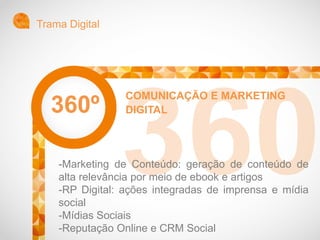 Trama Digital
COMUNICAÇÃO E MARKETING
DIGITAL
-Marketing de Conteúdo: geração de conteúdo de
alta relevância por meio de ebook e artigos
-RP Digital: ações integradas de imprensa e mídia
social
-Mídias Sociais
-Reputação Online e CRM Social
360º
 