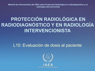 IAEA
International Atomic Energy Agency
PROTECCIÓN RADIOLÓGICA EN
RADIODIAGNÓSTICO Y EN RADIOLOGÍA
INTERVENCIONISTA
L10: Evaluación de dosis al paciente
Material de entrenamiento del OIEA sobre Protección Radiológica en radiodiagnóstico y en
radiología intervencionista
 