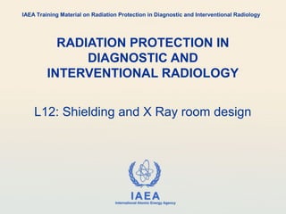 IAEA
International Atomic Energy Agency
RADIATION PROTECTION IN
DIAGNOSTIC AND
INTERVENTIONAL RADIOLOGY
L12: Shielding and X Ray room design
IAEA Training Material on Radiation Protection in Diagnostic and Interventional Radiology
 
