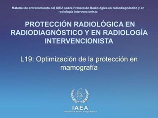 Material de entrenamiento del OIEA sobre Protección Radiológica en radiodiagnóstico y en 
radiología intervencionista 
PROTECCIÓN RADIOLÓGICA EN 
RADIODIAGNÓSTICO Y EN RADIOLOGÍA 
INTERVENCIONISTA 
L19: Optimización de la protección en 
mamografía 
IAEA 
International Atomic Energy Agency 
 
