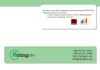 +380 44 221-4407
+380 44 221-4408
http://ratingpro.org
info@ratingpro.org
2
Дослідження підготовлено Інформаційно-алалітичним центром «RATING PRO».
в Україні, Соціологічна група «Рейтинг», 05.2015, 2000 респондентів
в країнах ЄС, Eurobarometer, 2012, 2013
Використано результати опитувань:
EUROBAROMETER
 