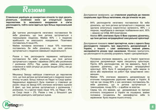 4
Ставлення українців до конкретних етносів та груп досить
різниться, особливо коли це стосується оцінки
перспективи їх можливого входження в сім’ю
респондента, тобто коли йдеться про більш персональний
рівень.
· Дві третини респондентів негативно поставилися би
якби дізнались, що їхня дитина зустрічається з
темношкірою людиною, Майже 60% – з людиною
арабського чи азіатського походження. Позитивно
поставились б лише 6%.
· Майже половина негативно і лише 10% позитивно
поставились би якби дізнались, що їхня дитина
зустрічається з людиною кавказької національності.
· Разом з тим, респонденти переважно нейтрально
поставилися би якби дізнались, що їхня дитина
зустрічається з євреєм / єврейкою (56%) або росіянином
/ росіянкою (53%). При цьому, рівень позитивного
ставлення в такій ситуації до росіян вищий (30%), ніж до
євреїв (18%).
· Мешканці Заходу найгірше ставляться до перспектив
того, що їхня дитина зустрічатиметься з людиною іншого
етносу чи раси. Більш лояльні на Півдні та Сході країни.
Кардинальні відмінності були помічені у ставленні до
росіян: якщо на Заході 43% опитаних негативно оцінили
б факт, що їхня дитина зустрічається з росіянином /
росіянкою, то у Центрі таких лише 14%, на Півдні – 8%,
на Сході лише – 2%. Разом з тим, у більшості цих
регіонів домінують нейтральні оцінки.
Дослідження засвідчило, що ставлення українців до певних
соціальних груп більш негативне, ніж до етносів чи рас.
· 84% респондентів негативно поставилися би якби
дізнались, що їхня дитина зустрічається з людиною, яка
здолала алкогольну (наркотичну) залежність. 88% – з
людною, перебувала в закладах позбавлення волі, 95%
– хворою на СНІД, ВІЛ-позитивною.
· Майже 80% опитаних було б Вам соромно дізнатись,
що їхня дитина нетрадиційної сексуальної орієнтації
Дослідження показало певні протиріччя, коли з одного боку
респонденти говорять про відсутність дискримінацій в
Україні, з іншого – самі виявляють певний рівень
несприйняття різних груп населення. Можемо припустити,
що респонденти по різному розуміють термін «дискримінація»
· Половина опитаних вважають, що в Україні практично
відсутня дискримінація через сексуальну орієнтацію.
Проте, 80% респондентам, які так вважають, було б
соромно дізнатись, що їх дитина нетрадиційної
орієнтації, 60% було б некомфортно, якби мером їх
міста або керівником на роботі був представник секс-
меншин.
· Майже 70% опитаних вважають дискримінацію за
етнічним походженням рідкісним явищем в Україні. В
той же час понад 60% з них негативно поставились би,
якби дізнались, що їх дитина зустрічається з
темношкірим, понад 50% – з арабом чи азіатом.
· Серед тих, хто вважає, що дискримінація по причині
етнічного походження в Україні не поширена, майже
половина почувались би некомфортно якби їх
керівником була людина іншого етносу.
езюме
 