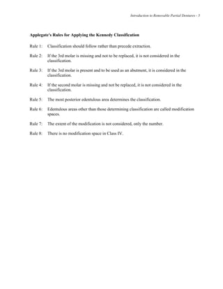Introduction to Removable Partial Dentures - 5
Applegate's Rules for Applying the Kennedy Classification
Rule 1: Classification should follow rather than precede extraction.
Rule 2: If the 3rd molar is missing and not to be replaced, it is not considered in the
classification.
Rule 3: If the 3rd molar is present and to be used as an abutment, it is considered in the
classification.
Rule 4: If the second molar is missing and not be replaced, it is not considered in the
classification.
Rule 5: The most posterior edentulous area determines the classification.
Rule 6: Edentulous areas other than those determining classification are called modification
spaces.
Rule 7: The extent of the modification is not considered, only the number.
Rule 8: There is no modification space in Class IV.
 