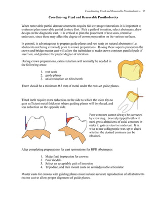 Coordinating Fixed and Removable Prosthodontics - 95
Coordinating Fixed and Removable Prosthodontics
When removable partial denture abutments require full coverage restorations it is important to
treatment plan removable partial denture first. Pick a path of insertion, select abutments, draw
design on the diagnostic cast. It is critical to plan the placement of rest seats, retentive
undercuts, since these may affect the degree of crown preparation on the various surfaces.
In general, is advantageous to prepare guide planes and rest seats on natural abutments (i.e.
abutments not being crowned) prior to crown preparations. Having these aspects present on the
crown and bridge master cast will allow the technician to make crown contours parallel path of
insertion, and produce the proper degree of retention.
During crown preparations, extra reduction will normally be needed in
the following areas:
1. rest seats
2. guide planes
3. axial reduction on tilted teeth
There should be a minimum 0.5 mm of metal under the rests or guide planes.
Tilted teeth require extra reduction on the side to which the tooth tips to
gain sufficient metal thickness where guiding planes will be placed, and
less reduction on the opposite side.
Poor contours cannot always be corrected
by crowning. Severely tipped teeth will
need gross alterations of axial contours in
order to gain a retentive undercut. It is
wise to use a diagnostic wax-up to check
whether the desired contours can be
obtained.
After completing preparations for cast restorations for RPD Abutments:
1. Make final impression for crowns
2. Pour models
3. Select an acceptable path of insertion
4. Tripodize, and then mount casts on semiadjustable articulator
Master casts for crowns with guiding planes must include accurate reproduction of all abutments
on one cast to allow proper alignment of guide planes.
 