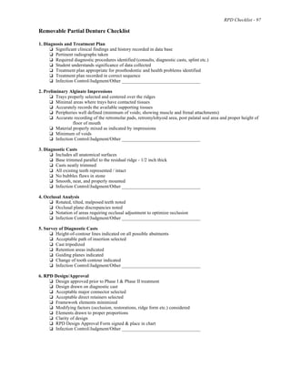 RPD Checklist - 97
Removable Partial Denture Checklist
1. Diagnosis and Treatment Plan
% Significant clinical findings and history recorded in data base
% Pertinent radiographs taken
% Required diagnostic procedures identified (consults, diagnostic casts, splint etc.)
% Student understands significance of data collected
% Treatment plan appropriate for prosthodontic and health problems identified
% Treatment plan recorded in correct sequence
% Infection Control/Judgment/Other _________________________________
2. Preliminary Alginate Impressions
% Trays properly selected and centered over the ridges
% Minimal areas where trays have contacted tissues
% Accurately records the available supporting tissues
% Peripheries well defined (minimum of voids; showing muscle and frenal attachments)
% Accurate recording of the retromolar pads, retromylohyoid area, post palatal seal area and proper height of
floor of mouth
% Material properly mixed as indicated by impressions
% Minimum of voids
% Infection Control/Judgment/Other _________________________________
3. Diagnostic Casts
% Includes all anatomical surfaces
% Base trimmed parallel to the residual ridge - 1/2 inch thick
% Casts neatly trimmed
% All existing teeth represented / intact
% No bubbles flaws in stone
% Smooth, neat, and properly mounted
% Infection Control/Judgment/Other _________________________________
4. Occlusal Analysis
% Rotated, tilted, malposed teeth noted
% Occlusal plane discrepancies noted
% Notation of areas requiring occlusal adjustment to optimize occlusion
% Infection Control/Judgment/Other _________________________________
5. Survey of Diagnostic Casts
% Height-of-contour lines indicated on all possible abutments
% Acceptable path of insertion selected
% Cast tripodized
% Retention areas indicated
% Guiding planes indicated
% Change of tooth contour indicated
% Infection Control/Judgment/Other _________________________________
6. RPD Design/Approval
% Design approved prior to Phase I & Phase II treatment
% Design drawn on diagnostic cast
% Acceptable major connector selected
% Acceptable direct retainers selected
% Framework elements minimized
% Modifying factors (occlusion, restorations, ridge form etc.) considered
% Elements drawn to proper proportions
% Clarity of design
% RPD Design Approval Form signed & place in chart
% Infection Control/Judgment/Other _________________________________
 