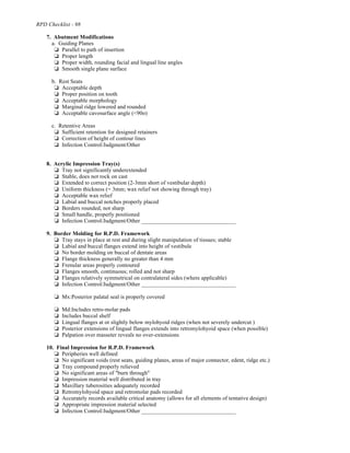 RPD Checklist - 98
7. Abutment Modifications
a. Guiding Planes
% Parallel to path of insertion
% Proper length
% Proper width, rounding facial and lingual line angles
% Smooth single plane surface
b. Rest Seats
% Acceptable depth
% Proper position on tooth
% Acceptable morphology
% Marginal ridge lowered and rounded
% Acceptable cavosurface angle (<90o)
c. Retentive Areas
% Sufficient retention for designed retainers
% Correction of height of contour lines
% Infection Control/Judgment/Other
8. Acrylic Impression Tray(s)
% Tray not significantly underextended
% Stable, does not rock on cast
% Extended to correct position (2-3mm short of vestibular depth)
% Uniform thickness (= 3mm; wax relief not showing through tray)
% Acceptable wax relief
% Labial and buccal notches properly placed
% Borders rounded, not sharp
% Small handle, properly positioned
% Infection Control/Judgment/Other _________________________________
9. Border Molding for R.P.D. Framework
% Tray stays in place at rest and during slight manipulation of tissues; stable
% Labial and buccal flanges extend into height of vestibule
% No border molding on buccal of dentate areas
% Flange thickness generally no greater than 4 mm
% Frenular areas properly contoured
% Flanges smooth, continuous; rolled and not sharp
% Flanges relatively symmetrical on contralateral sides (where applicable)
% Infection Control/Judgment/Other _________________________________
% Mx:Posterior palatal seal is properly covered
% Md:Includes retro-molar pads
% Includes buccal shelf
% Lingual flanges at or slightly below mylohyoid ridges (when not severely undercut )
% Posterior extensions of lingual flanges extends into retromylohyoid space (when possible)
% Palpation over masseter reveals no over-extensions
10. Final Impression for R.P.D. Framework
% Peripheries well defined
% No significant voids (rest seats, guiding planes, areas of major connector, edent, ridge etc.)
% Tray compound properly relieved
% No significant areas of "burn through"
% Impression material well distributed in tray
% Maxillary tuberosities adequately recorded
% Retromylohyoid space and retromolar pads recorded
% Accurately records available critical anatomy (allows for all elements of tentative design)
% Appropriate impression material selected
% Infection Control/Judgment/Other _________________________________
 