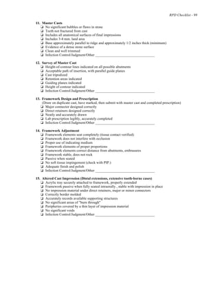 RPD Checklist - 99
11. Master Casts
% No significant bubbles or flaws in stone
% Teeth not fractured from cast
% Includes all anatomical surfaces of final impressions
% Includes 3-4 mm. land area
% Base approximately parallel to ridge and approximately 1/2 inches thick (minimum)
% Evidence of a dense stone surface
% Clean and well trimmed
% Infection Control/Judgment/Other _________________________________
12. Survey of Master Cast
% Height-of-contour lines indicated on all possible abutments
% Acceptable path of insertion, with parallel guide planes
% Cast tripodized
% Retention areas indicated
% Guiding planes indicated
% Height of contour indicated
% Infection Control/Judgment/Other _________________________________
13. Framework Design and Prescription
(Draw on duplicate cast, have marked, then submit with master cast and completed prescription)
% Major connector designed correctly
% Direct retainers designed correctly
% Neatly and accurately drawn
% Lab prescription legibly, accurately completed
% Infection Control/Judgment/Other _________________________________
14. Framework Adjustment
% Framework elements seat completely (tissue contact verified)
% Framework does not interfere with occlusion
% Proper use of indicating medium
% Framework elements of proper proportions
% Framework elements correct distance from abutments, embrasures
% Framework stable, does not rock
% Passive when seated
% No soft tissue impingement (check with PIP.)
% Adequate finish and polish
% Infection Control/Judgment/Other _________________________________
15. Altered Cast Impression (Distal extensions, extensive tooth-borne cases)
% Acrylic tray securely attached to framework, properly extended
% Framework passive when fully seated intraorally , stable with impression in place
% No impression material under direct retainers, major or minor connectors
% Correctly border molded
% Accurately records available supporting structures
% No significant areas of "burn through"
% Peripheries covered by a thin layer of impression material
% No significant voids
% Infection Control/Judgment/Other _________________________________
 