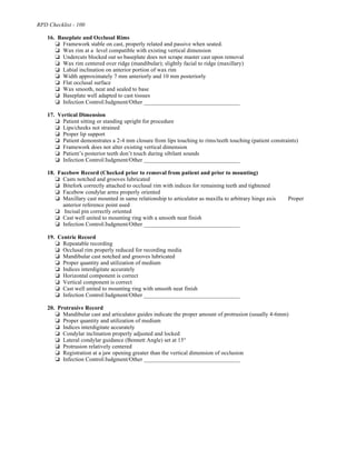 RPD Checklist - 100
16. Baseplate and Occlusal Rims
% Framework stable on cast, properly related and passive when seated.
% Wax rim at a level compatible with existing vertical dimension
% Undercuts blocked out so baseplate does not scrape master cast upon removal
% Wax rim centered over ridge (mandibular); slightly facial to ridge (maxillary)
% Labial inclination on anterior portion of wax rim
% Width approximately 7 mm anteriorly and 10 mm posteriorly
% Flat occlusal surface
% Wax smooth, neat and sealed to base
% Baseplate well adapted to cast tissues
% Infection Control/Judgment/Other _________________________________
17. Vertical Dimension
% Patient sitting or standing upright for procedure
% Lips/cheeks not strained
% Proper lip support
% Patient demonstrates a 2-4 mm closure from lips touching to rims/teeth touching (patient constraints)
% Framework does not alter existing vertical dimension
% Patient’s posterior teeth don’t touch during sibilant sounds
% Infection Control/Judgment/Other _________________________________
18. Facebow Record (Checked prior to removal from patient and prior to mounting)
% Casts notched and grooves lubricated
% Bitefork correctly attached to occlusal rim with indices for remaining teeth and tightened
% Facebow condylar arms properly oriented
% Maxillary cast mounted in same relationship to articulator as maxilla to arbitrary hinge axis Proper
anterior reference point used
% Incisal pin correctly oriented
% Cast well united to mounting ring with a smooth neat finish
% Infection Control/Judgment/Other _________________________________
19. Centric Record
% Repeatable recording
% Occlusal rim properly reduced for recording media
% Mandibular cast notched and grooves lubricated
% Proper quantity and utilization of medium
% Indices interdigitate accurately
% Horizontal component is correct
% Vertical component is correct
% Cast well united to mounting ring with smooth neat finish
% Infection Control/Judgment/Other _________________________________
20. Protrusive Record
% Mandibular cast and articulator guides indicate the proper amount of protrusion (usually 4-6mm)
% Proper quantity and utilization of medium
% Indices interdigitate accurately
% Condylar inclination properly adjusted and locked
% Lateral condylar guidance (Bennett Angle) set at 15°
% Protrusion relatively centered
% Registration at a jaw opening greater than the vertical dimension of occlusion
% Infection Control/Judgment/Other _________________________________
 